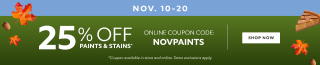 Nov 10-20. 25% OFF Paints & Stains. Online Coupon Code: NOVPAINTS. Shop Now. *Coupon available in store and online. Some exclusions apply.